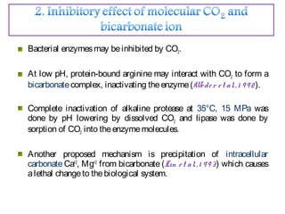 Bacterial enzymesmay beinhibited by CO2.
At low pH, protein-bound arginine may interact with CO2 to form a
bicarbonatecomplex, inactivating theenzyme(Weder et al.,1 992).
Complete inactivation of alkaline protease at 35°C, 15 MPa was
done by pH lowering by dissolved CO2 and lipase was done by
sorption of CO2 into theenzymemolecules.
Another proposed mechanism is precipitation of intracellular
carbonate Ca+2
, Mg+2
from bicarbonate (Lin et al.,1 993) which causes
alethal changeto thebiological system.
 