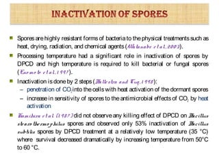 Sporesarehighly resistant formsof bacteriato thephysical treatmentssuch as
heat, drying, radiation, and chemical agents(Watanabe et al.,2003).
Processing temperature had a significant role in inactivation of spores by
DPCD and high temperature is required to kill bacterial or fungal spores
(Eno mo to et al.,1 997 ).
Inactivation isdoneby 2 steps(Ballestra and Cuq,1 998 ):
– penetration of CO2into thecellswith heat activation of thedormant spores
– increasein sensitivity of sporesto theantimicrobial effectsof CO2 by heat
activation
Kamihira et al. (1 98 7 ) did not observeany killing effect of DPCD on Bacillus
stearo thermo philus spores and observed only 53% inactivation of Bacillus
subtilis spores by DPCD treatment at a relatively low temperature (35 °C)
where survival decreased dramatically by increasing temperature from 50°C
to 60 °C.
 