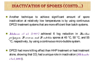 Another technique to achieve significant amount of spore
inactivation at relatively low temperatures is by using continuous
DPCD treatment systemsthat aremoreefficient than batch systems.
Ishikawa et al. (1 997 ) achieved 6 log reduction in Bacillus
po lymyxa, B. cereus, and B. subtilis spores at 45 °C, 50 °C, and 55
°C, respectively, by using acontinuousmicro-bubblesystem.
DPCD had more killing effect than HHP treatment or heat treatment
alone, showing that CO2 had auniquerolein inactivation (Watanabe
et al.,2003).
 