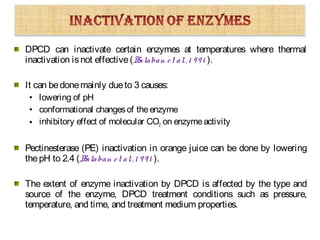 DPCD can inactivate certain enzymes at temperatures where thermal
inactivation isnot effective(Balaban et al.,1 991 ).
It can bedonemainly dueto 3 causes:
• lowering of pH
• conformational changesof theenzyme
• inhibitory effect of molecular CO2 on enzymeactivity
Pectinesterase (PE) inactivation in orange juice can be done by lowering
thepH to 2.4 (Balaban et al.,1 991 ).
The extent of enzyme inactivation by DPCD is affected by the type and
source of the enzyme, DPCD treatment conditions such as pressure,
temperature, and time, and treatment medium properties.
 