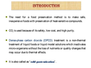 The need for a food preservation method is to make safe,
inexpensivefoodswith preservation of heat-sensitivecompounds.
CO2 isused becauseof itssafety, low cost, and high purity.
Dense-phase carbon dioxide (DPCD) treatment is a non-thermal
treatment of liquid foods or liquid model solutions which inactivates
micro-organismswithout thelossof nutrientsor quality changesthat
may occur dueto thermal effects.
It isalso called as“cold pasteurization”.
 