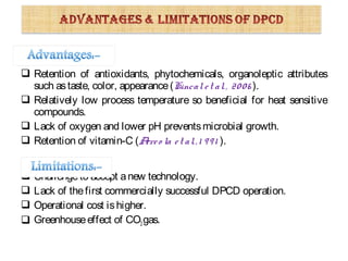  Retention of antioxidants, phytochemicals, organoleptic attributes
such astaste, color, appearance(Kincal et al., 2006 ).
 Relatively low process temperature so beneficial for heat sensitive
compounds.
 Lack of oxygen and lower pH preventsmicrobial growth.
 Retention of vitamin-C (Arreo la et al.,1 991 ).
 Challengeto accept anew technology.
 Lack of thefirst commercially successful DPCD operation.
 Operational cost ishigher.
 Greenhouseeffect of CO2gas.
 