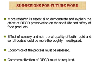 More research is essential to demonstrate and explain the
effect of DPCD preservation on theshelf lifeand safety of
food products.
Effect of sensory and nutritional quality of both liquid and
solid foodsshould bemorethoroughly investigated.
Economicsof theprocessmust beassessed.
Commercialization of DPCD must berequired.
 