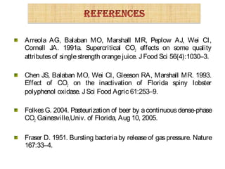 Arreola AG, Balaban MO, Marshall MR, Peplow AJ, Wei CI,
Cornell JA. 1991a. Supercritical CO2 effects on some quality
attributesof singlestrength orangejuice. JFood Sci 56(4):1030–3.
Chen JS, Balaban MO, Wei CI, Gleeson RA, Marshall MR. 1993.
Effect of CO2 on the inactivation of Florida spiny lobster
polyphenol oxidase. JSci Food Agric 61:253–9.
FolkesG. 2004. Pasteurization of beer by acontinuousdense-phase
CO2 Gainesville,Univ. of Florida, Aug 10, 2005.
Fraser D. 1951. Bursting bacteriaby releaseof gaspressure. Nature
167:33–4.
 