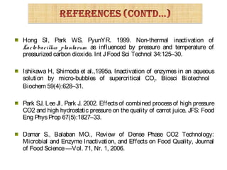 Hong SI, Park WS, PyunYR. 1999. Non-thermal inactivation of
Lacto bacillus plantarum as influenced by pressure and temperature of
pressurized carbon dioxide. Int JFood Sci Technol 34:125–30.
Ishikawa H, Shimoda et al.,1995a. Inactivation of enzymes in an aqueous
solution by micro-bubbles of supercritical CO2. Biosci Biotechnol
Biochem 59(4):628–31.
Park SJ, Lee JI, Park J. 2002. Effects of combined process of high pressure
CO2 and high hydrostatic pressure on thequality of carrot juice. JFS: Food
Eng PhysProp 67(5):1827–33.
Damar S., Balaban MO., Review of Dense Phase CO2 Technology:
Microbial and Enzyme Inactivation, and Effects on Food Quality, Journal
of Food Science—Vol. 71, Nr. 1, 2006.
 