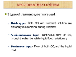 3 typesof treatment systemsareused:
• Batch type:- Both CO2 and treatment solution are
stationary in acontainer during treatment
• Semi-continuous type:- continuous flow of CO2
through thechamber whileliquid food isstationary
• Continuous type:- Flow of both CO2 and the liquid
food
 