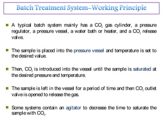 A typical batch system mainly has a CO2 gas cylinder, a pressure
regulator, a pressure vessel, a water bath or heater, and a CO2 release
valve.
The sample is placed into the pressure vessel and temperature is set to
thedesired value.
Then, CO2 is introduced into the vessel until the sample is saturated at
thedesired pressureand temperature.
The sample is left in the vessel for a period of time and then CO2 outlet
valveisopened to releasethegas.
Some systems contain an agitator to decrease the time to saturate the
samplewith CO2.
 