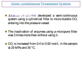 Ishikawa et al.,1 995 developed a semi-continuous
system using a cylindrical filter to micro-bubble CO2
entering into thepressurevessel.
The inactivation of enzymes using a micropore filter
was3 timesmorethan without using it.
CO2 is increased from 0.4 to 0.92 mol/L in the sample
at 25 MPaand 35 °C.
 