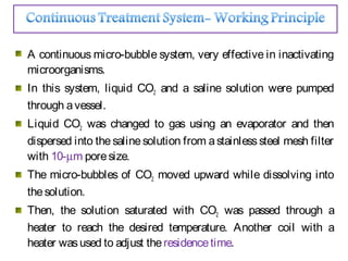 A continuous micro-bubble system, very effective in inactivating
microorganisms.
In this system, liquid CO2 and a saline solution were pumped
through avessel.
Liquid CO2 was changed to gas using an evaporator and then
dispersed into the salinesolution from astainlesssteel mesh filter
with 10-µm poresize.
The micro-bubbles of CO2 moved upward while dissolving into
thesolution.
Then, the solution saturated with CO2 was passed through a
heater to reach the desired temperature. Another coil with a
heater wasused to adjust theresidencetime.
 