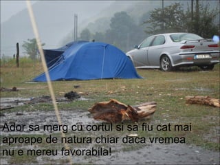 Ador sa merg cu cortul si sa fiu cat mai aproape de natura chiar daca vremea nu e mereu favorabila! 