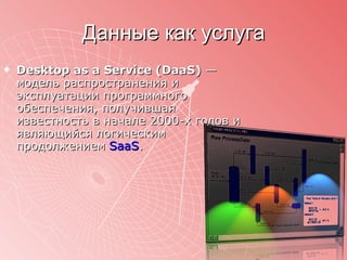 Данные как услуга Desktop as a Service (DaaS)  — модель распространения и эксплуатации программного обеспечения, получившая известность в начале 2000-х годов и являющийся логическим продолжением  SaaS . 