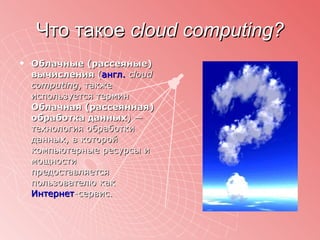Что такое  cloud computing ? Облачные (рассеяные) вычисления  ( англ.   cloud computing , также используется термин  Облачная (рассеянная) обработка данных ) — технология обработки данных, в которой компьютерные ресурсы и мощности предоставляется пользователю как  Интернет -сервис.  