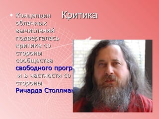 Критика Концепция облачных вычислений подвергалась критике со стороны сообщества  свободного программного обеспечения  и в частности со стороны  Ричарда Столлмана 