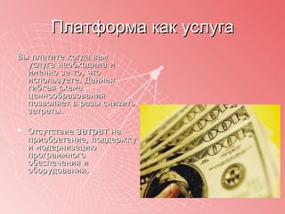 Платформа как услуга Вы платите когда вам услуга необходима и именно за то, что используете. Данная гибкая схема ценнообразования позволяет в разы снизить затраты. Отсутствие  затрат  на приобретение, поддержку и модернизацию программного обеспечения и оборудования.  