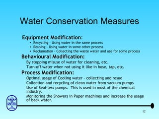 Water Conservation Measures   Equipment Modification : Recycling – Using water in the same process Reusing – Using water in some other process Reclamation – Collecting the waste water and use for some process Behavioural Modification: By stopping misuse of water for cleaning, etc. Turn-off water when not using it like in hose, tap, etc. Process Modification: Optimal usage of Cooling water – collecting and resue Collection and recycling of clean water from vacuum pumps Use of Seal-less pumps.  This is used in most of the chemical industry. Monitoring the Showers in Paper machines and increase the usage of back water . 