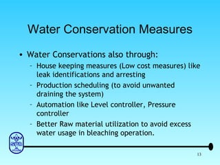 Water Conservation Measures Water Conservations also through: House keeping measures (Low cost measures) like leak identifications and arresting Production scheduling (to avoid unwanted draining the system) Automation like Level controller, Pressure controller Better Raw material utilization to avoid excess water usage in bleaching operation. 