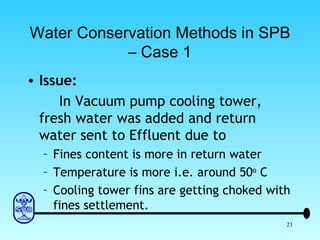 Water Conservation Methods in SPB – Case 1 Issue: In Vacuum pump cooling tower, fresh water was added and return water sent to Effluent due to Fines content is more in return water Temperature is more i.e. around 50 o  C Cooling tower fins are getting choked with fines settlement. 