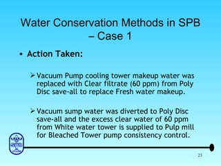 Water Conservation Methods in SPB – Case 1 Action Taken: Vacuum Pump cooling tower makeup water was replaced with Clear filtrate (60 ppm) from Poly Disc save-all to replace Fresh water makeup. Vacuum sump water was diverted to Poly Disc save-all and the excess clear water of 60 ppm from White water tower is supplied to Pulp mill for Bleached Tower pump consistency control. 