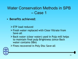 Water Conservation Methods in SPB – Case 1 Benefits achieved: ETP load reduced Fresh water replaced with Clear filtrate from Save-all Back water (clear water) used in Pulp mill helps to maintain final pulp Brightness (since Back water contains OBA) Fines recovered in Poly Disc Save-all 