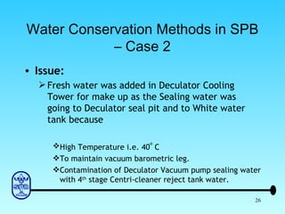 Water Conservation Methods in SPB – Case 2 Issue: Fresh water was added in Deculator Cooling Tower for make up as the Sealing water was going to Deculator seal pit and to White water tank because High Temperature i.e. 40 o  C To maintain vacuum barometric leg. Contamination of Deculator Vacuum pump sealing water with 4 th  stage Centri-cleaner reject tank water. 