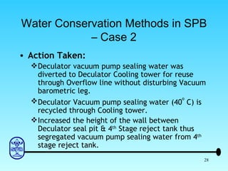 Water Conservation Methods in SPB – Case 2 Action Taken: Deculator vacuum pump sealing water was diverted to Deculator Cooling tower for reuse through Overflow line without disturbing Vacuum barometric leg. Deculator Vacuum pump sealing water (40 o  C) is recycled through Cooling tower. Increased the height of the wall between Deculator seal pit & 4 th  Stage reject tank thus segregated vacuum pump sealing water from 4 th  stage reject tank. 