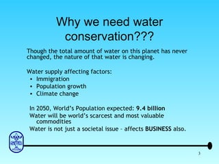 Why we need water conservation??? Though the total amount of water on this planet has never changed, the nature of that water is changing. Water supply affecting factors: Immigration Population growth Climate change In 2050, World’s Population expected:  9.4 billion Water will be world’s scarcest and most valuable commodities Water is not just a societal issue – affects  BUSINESS  also. 