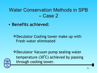 Water Conservation Methods in SPB – Case 2 Benefits achieved: Deculator Cooling tower make up with Fresh water eliminated Deculator Vacuum pump sealing water temperature (30 o C) achieved by passing through cooling tower. 
