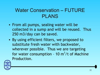 Water Conservation – FUTURE PLANS From all pumps, sealing water will be collected in a sump and will be reused.  Thus 250 m3/day can be saved. By using efficient filters, we proposed to substitute fresh water with backwater, wherever possible.  Thus we are targeting for water consumption – 10 m 3 /t of Machine Production. 