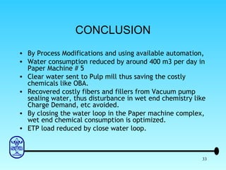 CONCLUSION By Process Modifications and using available automation, Water consumption reduced by around 400 m3 per day in Paper Machine # 5 Clear water sent to Pulp mill thus saving the costly chemicals like OBA. Recovered costly fibers and fillers from Vacuum pump sealing water, thus disturbance in wet end chemistry like Charge Demand, etc avoided. By closing the water loop in the Paper machine complex, wet end chemical consumption is optimized. ETP load reduced by close water loop. 