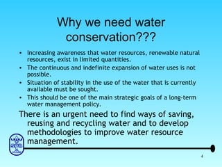Why we need water conservation??? Increasing awareness that water resources, renewable natural resources, exist in limited quantities. The continuous and indefinite expansion of water uses is not possible. Situation of stability in the use of the water that is currently available must be sought. This should be one of the main strategic goals of a long-term water management policy. There is an urgent need to find ways of saving, reusing and recycling water and to develop methodologies to improve water resource management. 