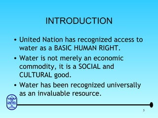 INTRODUCTION United Nation has recognized access to water as a BASIC HUMAN RIGHT. Water is not merely an economic commodity, it is a SOCIAL and CULTURAL good. Water has been recognized universally as an invaluable resource. 