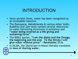 INTRODUCTION Since ancient times, water has been recognized as an invaluable resource. The Ramayana, Mahabharata & various other Vedic, Buddhist and Jain texts contain several references to water harvesting structures in existence and “ water being revered as   a life giving and sustaining force”. The BIBLE quotes,  “I am the Alpha and the Omega, the beginning and the end.  To the thirsty I will give water without price” – Revelation 21:6. In ISLAM, the  Sharia  law in Koran literally translates to  laws of sharing water. 