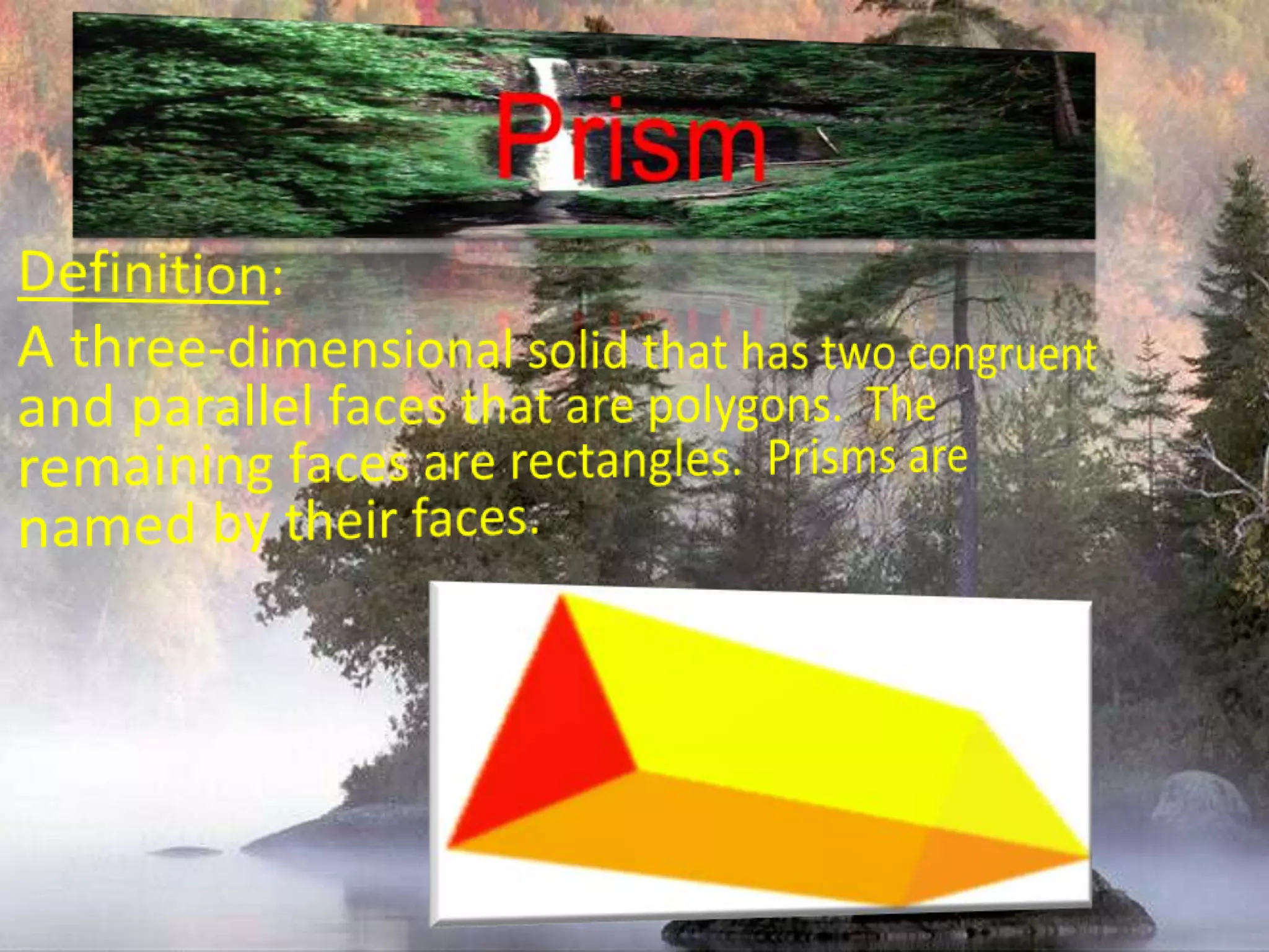 PrismDefinition:A three-dimensional solid that has two congruent and parallel faces that are polygons.  The remaining faces are rectangles.  Prisms are named by their faces.
