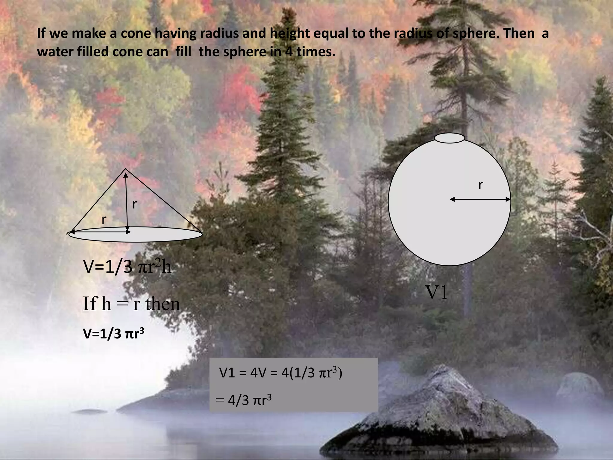 r     V1If we make a cone having radius and height equal to the radius of sphere. Then  a  water filled cone can  fill  the sphere in 4 times.rrV=1/3 πr2hIf h = r thenV=1/3 πr3 V1 = 4V = 4(1/3 πr3) = 4/3 πr3