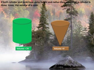 if both cylinder and cone have same height and radius then volume of  a cylinder is three  times  the volume of a cone ,Volume = 3V Volume =V