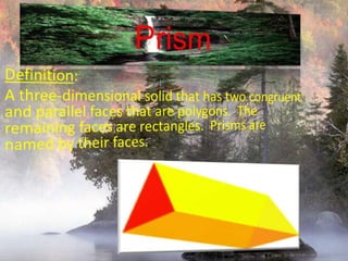 PrismDefinition:A three-dimensional solid that has two congruent and parallel faces that are polygons.  The remaining faces are rectangles.  Prisms are named by their faces.