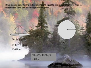 r     V1If we make a cone having radius and height equal to the radius of sphere. Then  a  water filled cone can  fill  the sphere in 4 times.rrV=1/3 πr2hIf h = r thenV=1/3 πr3 V1 = 4V = 4(1/3 πr3) = 4/3 πr3