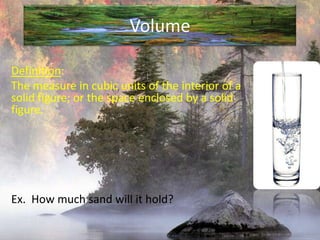 VolumeDefinition:The measure in cubic units of the interior of a solid figure; or the space enclosed by a solid figure.Ex.  How much sand will it hold?