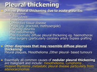 Pleural thickening Diffuse pleural thickening due to acute pleuritis :      Pneumonia      Tuberculosis      Empyema      Connective tissue disease      Drugs (eg. practolol, methysergide)      Fibrosing pleuritis      Post radiotherapy      Post-traumatic diffuse pleural thickening eg. haemothorax      Post-surgery (particularly coronary artery bypass grafting Other diagnoses that may resemble diffuse pleural thickening : Pleural plaques, Mesothelioma ,Other pleural- based tumours  Essentially all common causes of  nodular pleural thickening  are malignant and include:  mesothelioma ,  Lymphoma  ,  invasive thymoma  ,metastatic pleural disease particularly from adenocarcinomas  