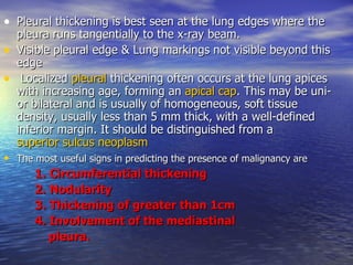Pleural thickening is best seen at the lung edges where the pleura runs tangentially to the x-ray beam.  Visible pleural edge & Lung markings not visible beyond this edge Localized  pleural  thickening often occurs at the lung apices with increasing age, forming an  apical cap . This may be uni- or bilateral and is usually of homogeneous, soft tissue density, usually less than 5 mm thick, with a well-defined inferior margin. It should be distinguished from a  superior sulcus neoplasm The most useful signs in predicting the presence of malignancy are   1. Circumferential thickening 2. Nodularity 3. Thickening of greater than 1cm  4. Involvement of the mediastinal  pleura.  