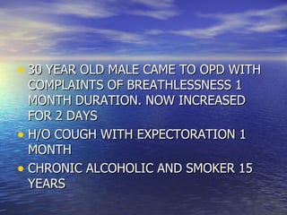30 YEAR OLD MALE CAME TO OPD WITH COMPLAINTS OF BREATHLESSNESS 1 MONTH DURATION. NOW INCREASED FOR 2 DAYS H/O COUGH WITH EXPECTORATION 1 MONTH CHRONIC ALCOHOLIC AND SMOKER 15 YEARS 