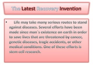 TheLatestRecoveryInvention Life may take many serious routes to stand against diseases. Several efforts have been made since man`s existence on earth in order to save lives that are threatened by cancer, genetic diseases, tragic accidents, or other medical conditions. One of these efforts is stem cell research.  