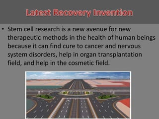 Latest Recovery InventionStem cell research is a new avenue for new therapeutic methods in the health of human beings because it can find cure to cancer and nervous system disorders, help in organ transplantation field, and help in the cosmetic field.