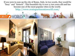 If you were to sum up the city of Rome, Italy, in two words, they would be ¨busy¨ and ¨historic¨. This beautiful city is over 2.700 years old and has become one of the most popular cities in the world.  http:// www.rentapartmentsworld.com / 