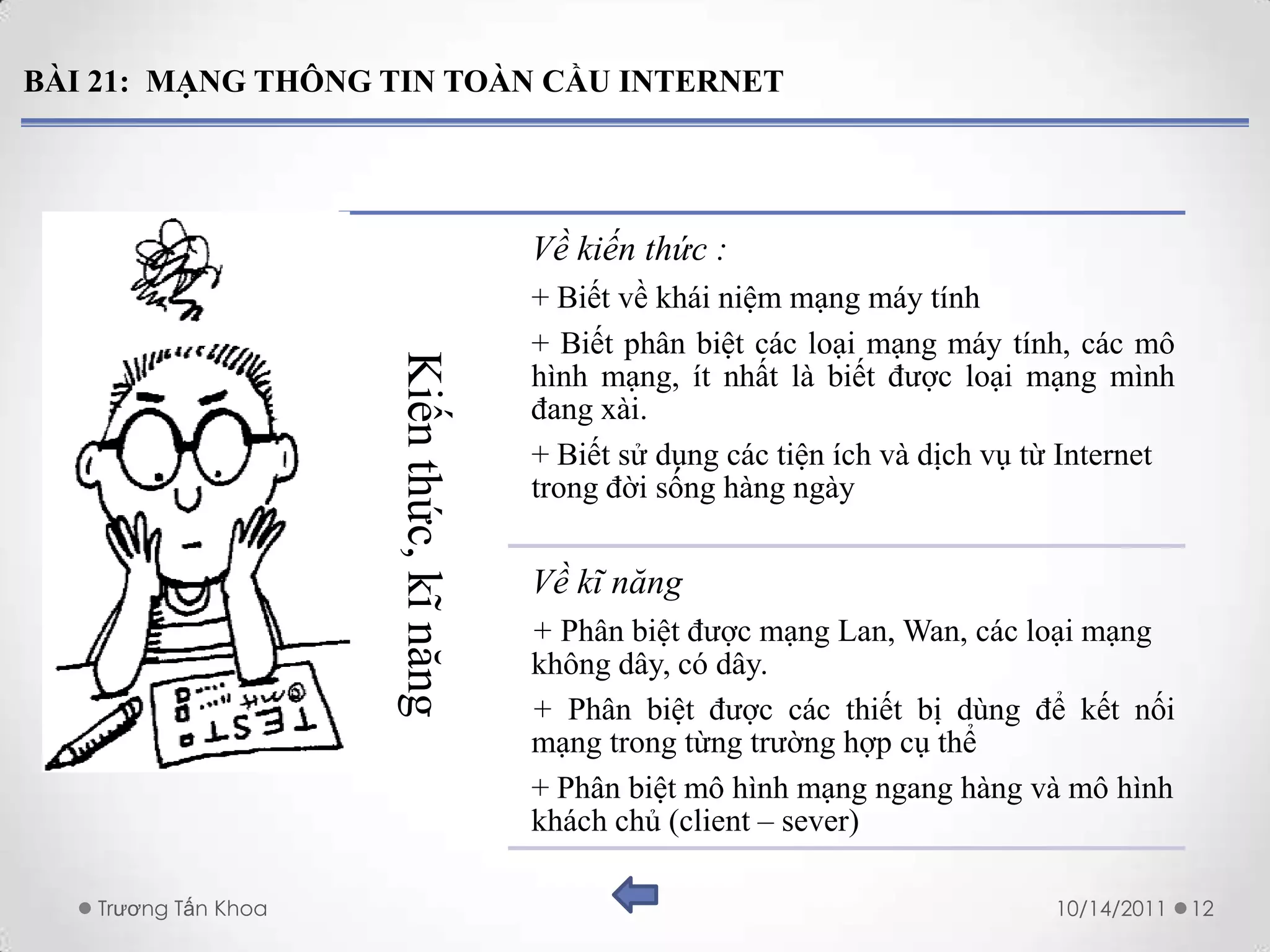 BÀI 21: MẠNG THÔNG TIN TOÀN CẦU INTERNET




                                          Về kiến thức :
                                          + Biết về khái niệm mạng máy tính
                                          + Biết phân biệt các loại mạng máy tính, các mô
                     Kiến thức, kĩ năng   hình mạng, ít nhất là biết được loại mạng mình
                                          đang xài.
                                          + Biết sử dụng các tiện ích và dịch vụ từ Internet
                                          trong đời sống hàng ngày


                                          Về kĩ năng
                                          + Phân biệt được mạng Lan, Wan, các loại mạng
                                          không dây, có dây.
                                          + Phân biệt được các thiết bị dùng để kết nối
                                          mạng trong từng trường hợp cụ thể
                                          + Phân biệt mô hình mạng ngang hàng và mô hình
                                          khách chủ (client – sever)

   Trương Tấn Khoa                                                                10/14/2011   12
 