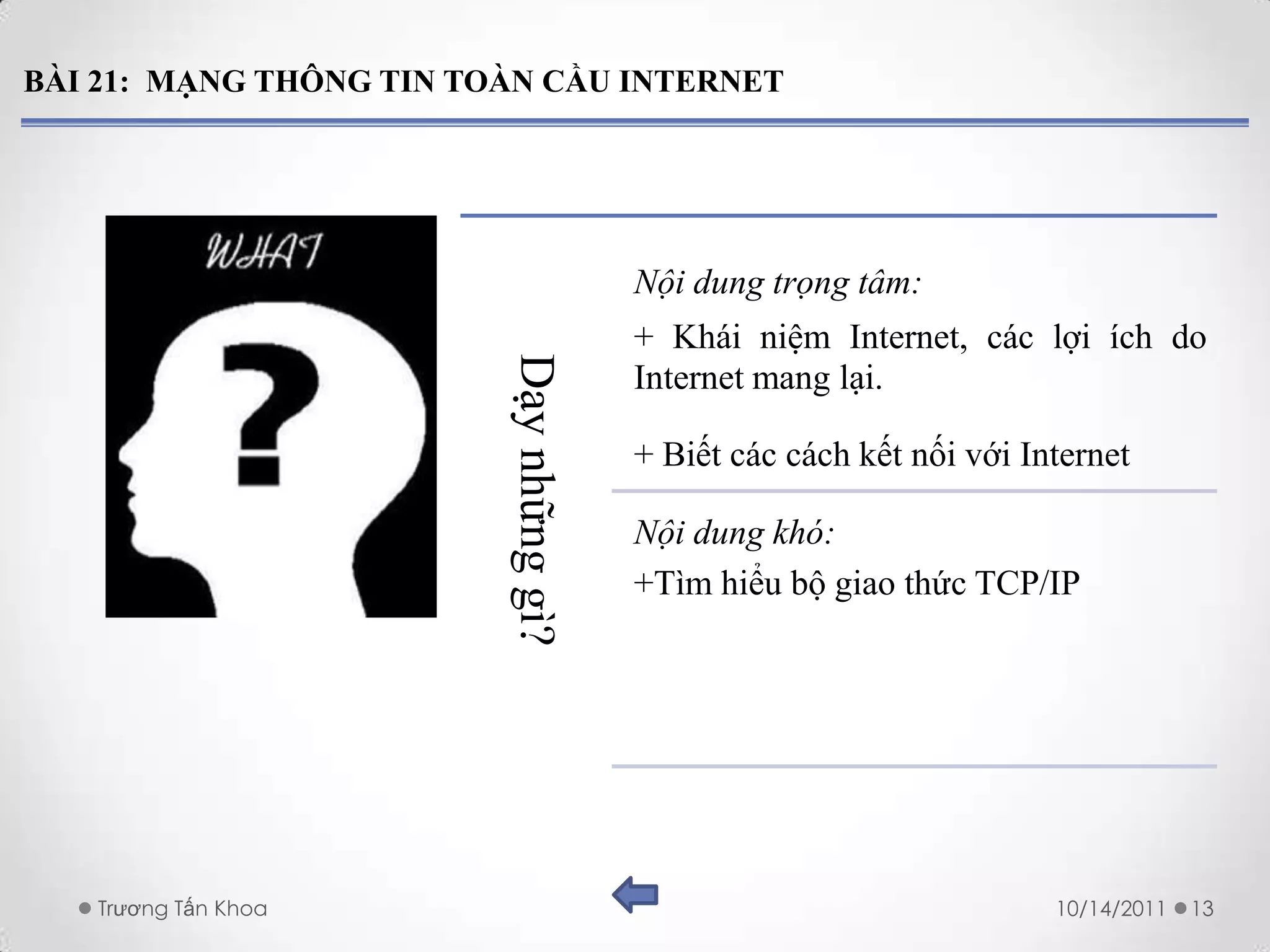 BÀI 21: MẠNG THÔNG TIN TOÀN CẦU INTERNET




                                         Nội dung trọng tâm:
                                         + Khái niệm Internet, các lợi ích do



                         Dạy những gì?
                                         Internet mang lại.

                                         + Biết các cách kết nối với Internet

                                         Nội dung khó:
                                         +Tìm hiểu bộ giao thức TCP/IP




   Trương Tấn Khoa                                                     10/14/2011   13
 