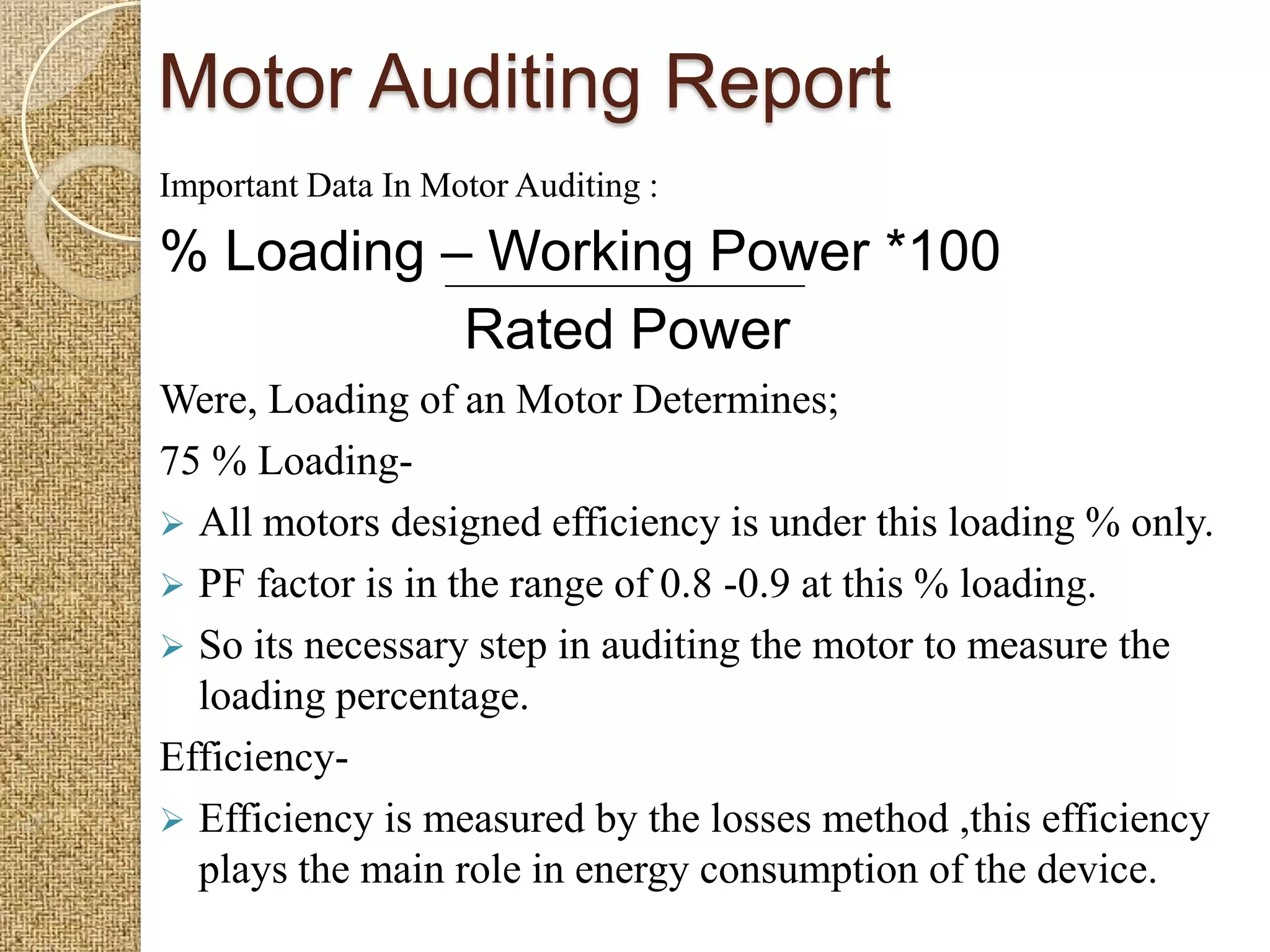Motor Auditing Report
Important Data In Motor Auditing :

% Loading – Working Power *100
           Rated Power
Were, Loading of an Motor Determines;
75 % Loading-
 All motors designed efficiency is under this loading % only.
 PF factor is in the range of 0.8 -0.9 at this % loading.
 So its necessary step in auditing the motor to measure the
  loading percentage.
Efficiency-
 Efficiency is measured by the losses method ,this efficiency
  plays the main role in energy consumption of the device.
 