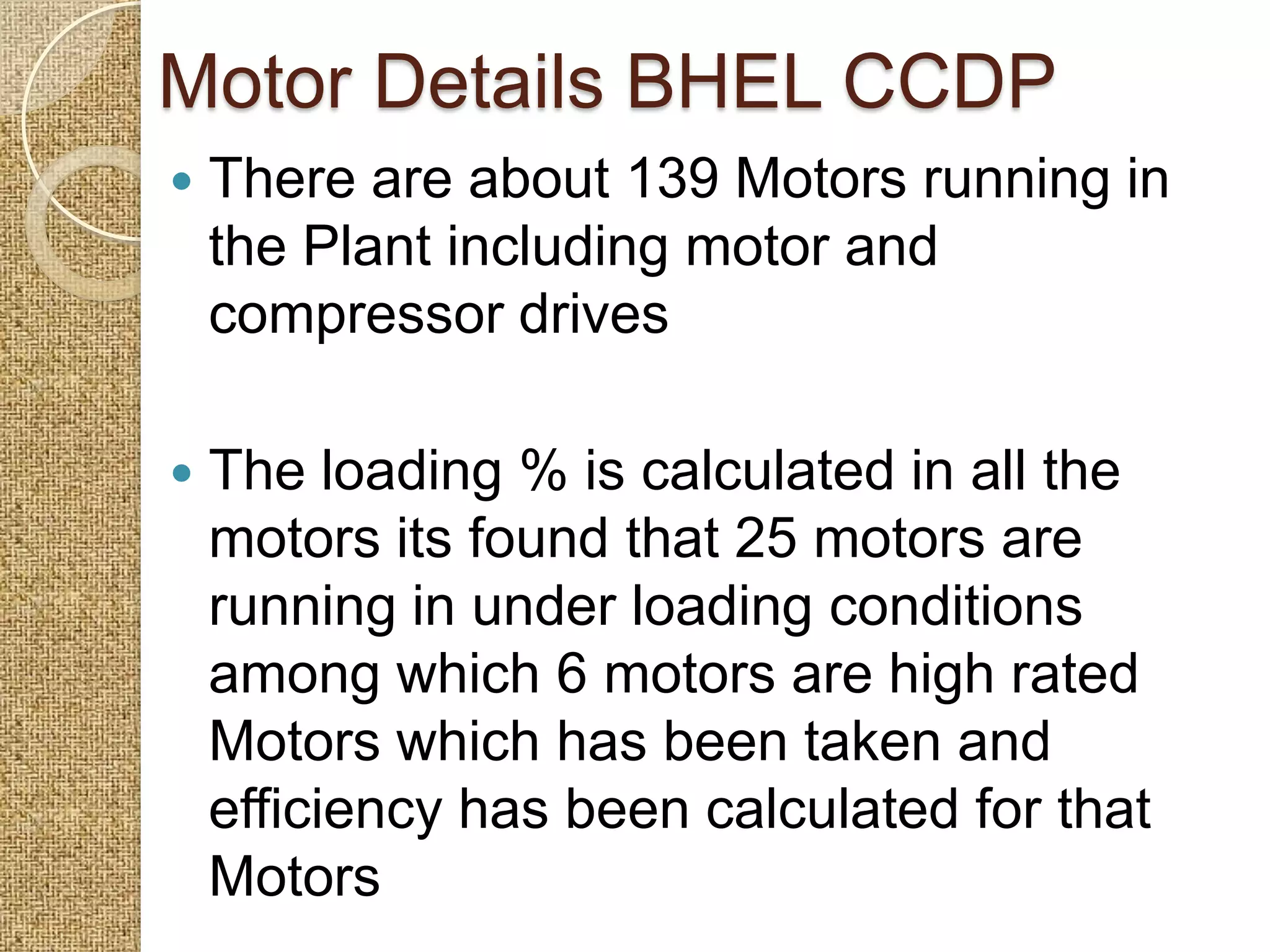 Motor Details BHEL CCDP
   There are about 139 Motors running in
    the Plant including motor and
    compressor drives

   The loading % is calculated in all the
    motors its found that 25 motors are
    running in under loading conditions
    among which 6 motors are high rated
    Motors which has been taken and
    efficiency has been calculated for that
    Motors
 