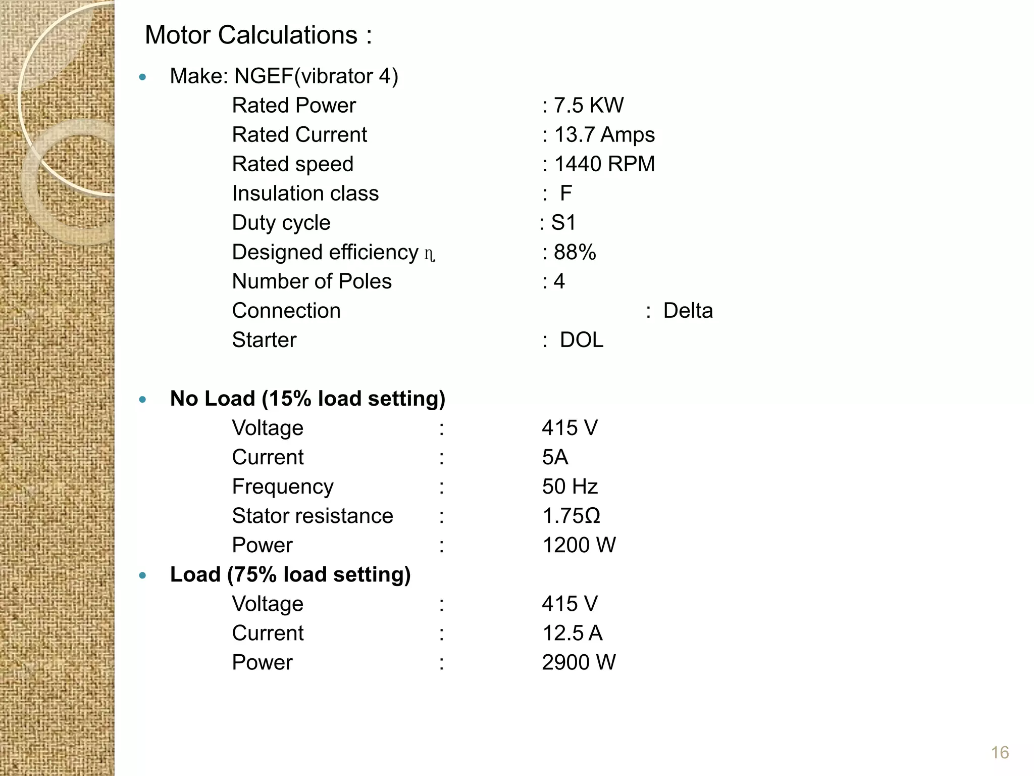 Motor Calculations :
   Make: NGEF(vibrator 4)
          Rated Power             : 7.5 KW
          Rated Current           : 13.7 Amps
          Rated speed             : 1440 RPM
          Insulation class        : F
          Duty cycle              : S1
          Designed efficiency ɳ   : 88%
          Number of Poles         :4
          Connection                        : Delta
          Starter                 : DOL

   No Load (15% load setting)
          Voltage            :    415 V
          Current            :    5A
          Frequency          :    50 Hz
          Stator resistance  :    1.75Ω
          Power              :    1200 W
   Load (75% load setting)
          Voltage            :    415 V
          Current            :    12.5 A
          Power              :    2900 W



                                                      16
 
