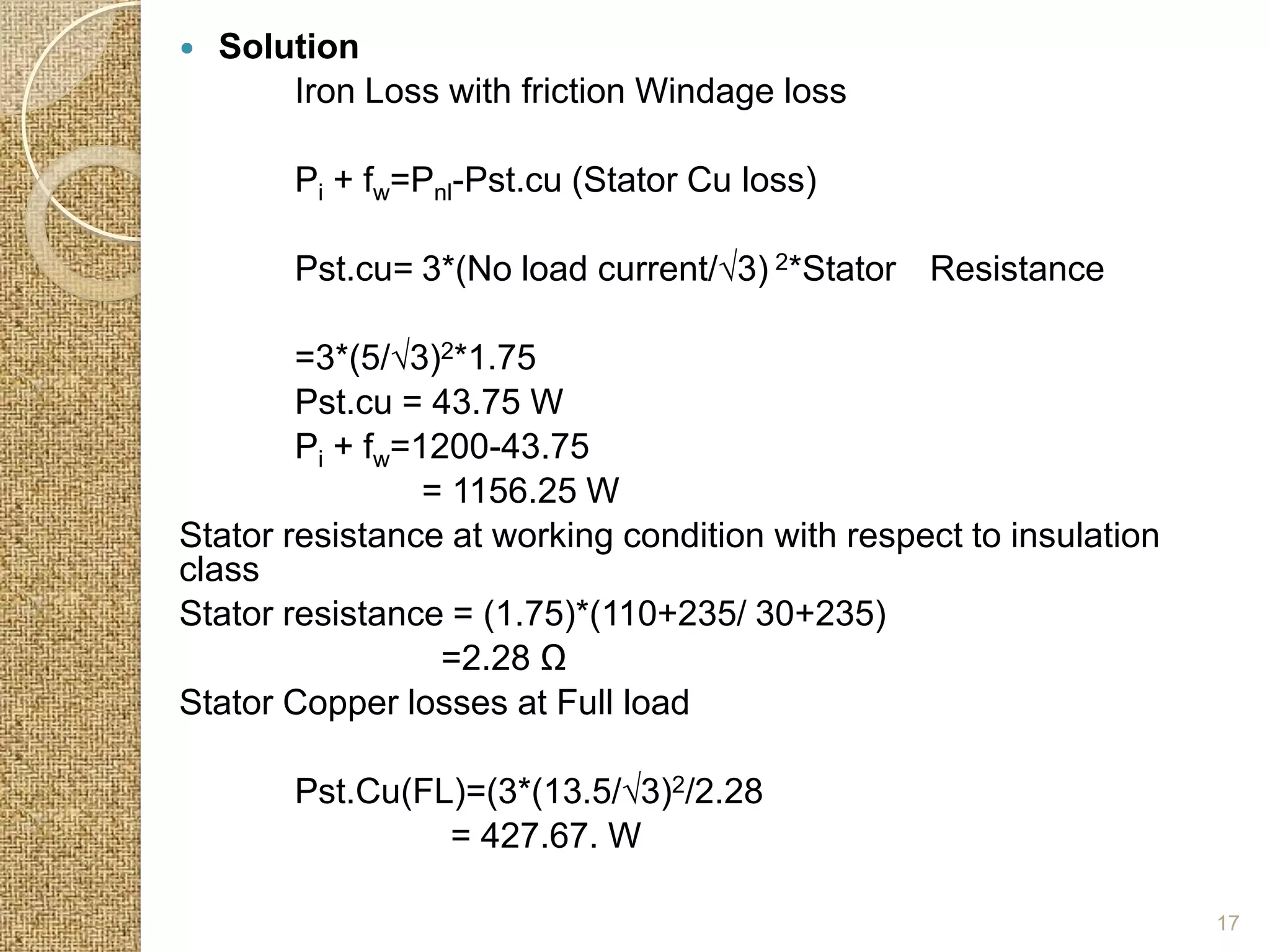    Solution
        Iron Loss with friction Windage loss

        Pi + fw=Pnl-Pst.cu (Stator Cu loss)

        Pst.cu= 3*(No load current/√3) 2*Stator Resistance

        =3*(5/√3)2*1.75
        Pst.cu = 43.75 W
        Pi + fw=1200-43.75
                 = 1156.25 W
Stator resistance at working condition with respect to insulation
class
Stator resistance = (1.75)*(110+235/ 30+235)
                  =2.28 Ω
Stator Copper losses at Full load

        Pst.Cu(FL)=(3*(13.5/√3)2/2.28
                 = 427.67. W

                                                                    17
 